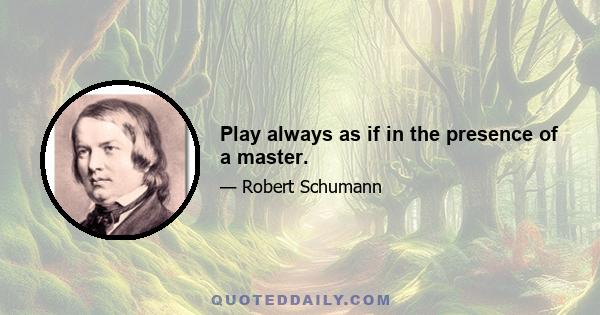 Play always as if in the presence of a master.