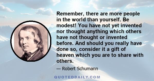 Remember, there are more people in the world than yourself. Be modest! You have not yet invented nor thought anything which others have not thought or invented before. And should you really have done so, consider it a