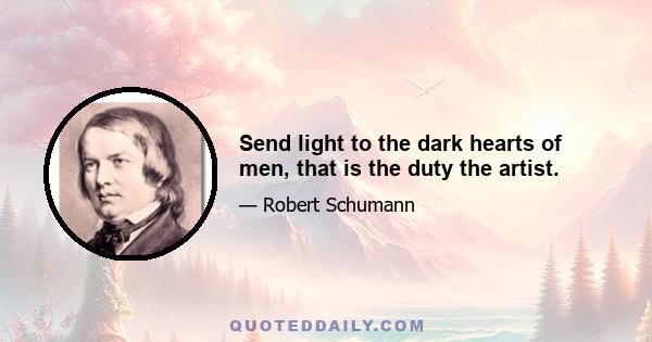 Send light to the dark hearts of men, that is the duty the artist.