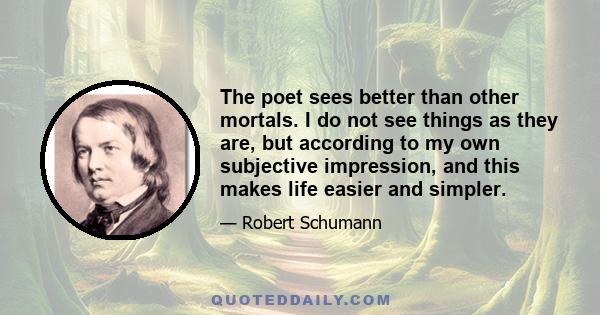 The poet sees better than other mortals. I do not see things as they are, but according to my own subjective impression, and this makes life easier and simpler.