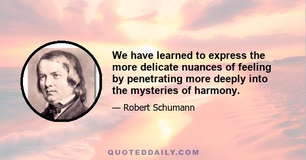 We have learned to express the more delicate nuances of feeling by penetrating more deeply into the mysteries of harmony.