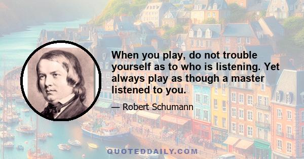 When you play, do not trouble yourself as to who is listening. Yet always play as though a master listened to you.