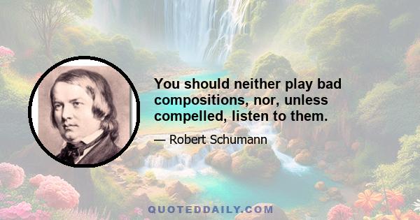 You should neither play bad compositions, nor, unless compelled, listen to them.