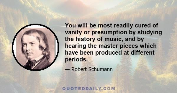 You will be most readily cured of vanity or presumption by studying the history of music, and by hearing the master pieces which have been produced at different periods.