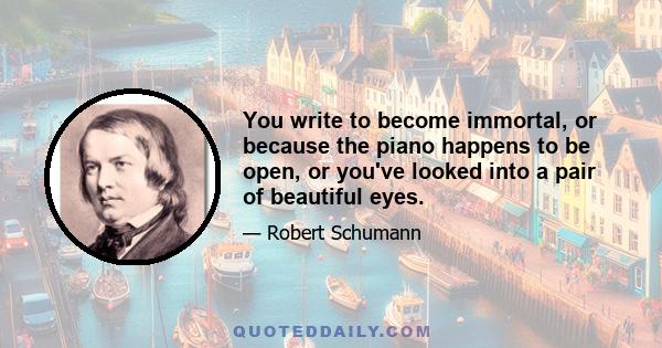 You write to become immortal, or because the piano happens to be open, or you've looked into a pair of beautiful eyes.