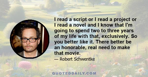 I read a script or I read a project or I read a novel and I know that I'm going to spend two to three years of my life with that, exclusively. So you better like it. There better be an honorable, real need to make that