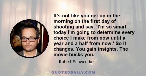 It's not like you get up in the morning on the first day of shooting and say, 'I'm so smart today I'm going to determine every choice I make from now until a year and a half from now.' So it changes. You gain insights.