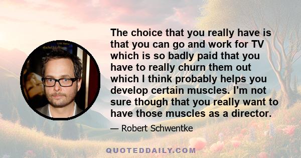 The choice that you really have is that you can go and work for TV which is so badly paid that you have to really churn them out which I think probably helps you develop certain muscles. I'm not sure though that you