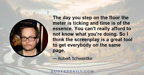 The day you step on the floor the meter is ticking and time is of the essence. You can't really afford to not know what you're doing. So I think the screenplay is a great tool to get everybody on the same page.