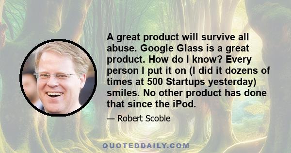 A great product will survive all abuse. Google Glass is a great product. How do I know? Every person I put it on (I did it dozens of times at 500 Startups yesterday) smiles. No other product has done that since the iPod.