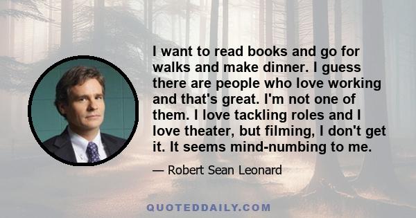 I want to read books and go for walks and make dinner. I guess there are people who love working and that's great. I'm not one of them. I love tackling roles and I love theater, but filming, I don't get it. It seems