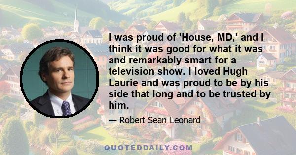 I was proud of 'House, MD,' and I think it was good for what it was and remarkably smart for a television show. I loved Hugh Laurie and was proud to be by his side that long and to be trusted by him.