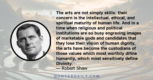 The arts are not simply skills: their concern is the intellectual, ethical, and spiritual maturity of human life. And in a time when religious and political institutions are so busy engraving images of marketable gods