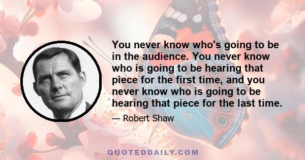 You never know who's going to be in the audience. You never know who is going to be hearing that piece for the first time, and you never know who is going to be hearing that piece for the last time.