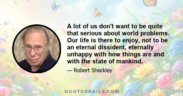 A lot of us don't want to be quite that serious about world problems. Our life is there to enjoy, not to be an eternal dissident, eternally unhappy with how things are and with the state of mankind.