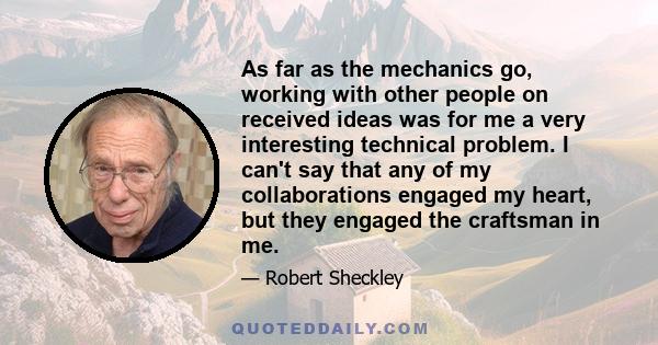 As far as the mechanics go, working with other people on received ideas was for me a very interesting technical problem. I can't say that any of my collaborations engaged my heart, but they engaged the craftsman in me.