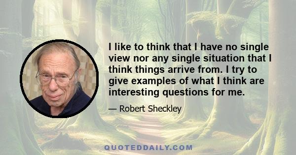 I like to think that I have no single view nor any single situation that I think things arrive from. I try to give examples of what I think are interesting questions for me.