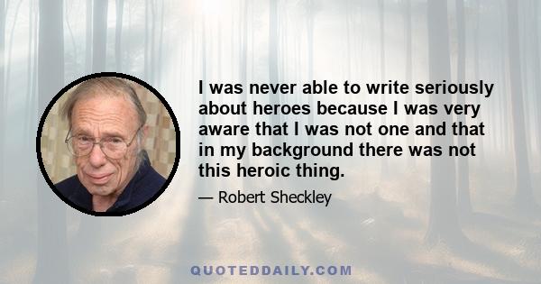 I was never able to write seriously about heroes because I was very aware that I was not one and that in my background there was not this heroic thing.