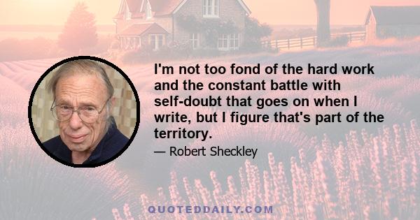 I'm not too fond of the hard work and the constant battle with self-doubt that goes on when I write, but I figure that's part of the territory.