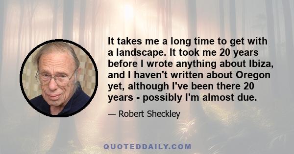 It takes me a long time to get with a landscape. It took me 20 years before I wrote anything about Ibiza, and I haven't written about Oregon yet, although I've been there 20 years - possibly I'm almost due.