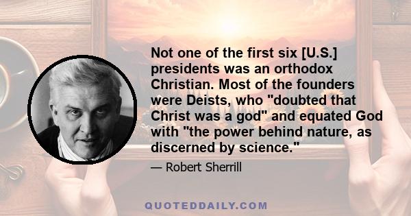 Not one of the first six [U.S.] presidents was an orthodox Christian. Most of the founders were Deists, who doubted that Christ was a god and equated God with the power behind nature, as discerned by science.