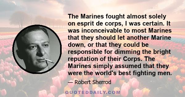 The Marines fought almost solely on esprit de corps, I was certain. It was inconceivable to most Marines that they should let another Marine down, or that they could be responsible for dimming the bright reputation of