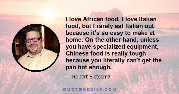 I love African food, I love Italian food, but I rarely eat Italian out because it's so easy to make at home. On the other hand, unless you have specialized equipment, Chinese food is really tough because you literally