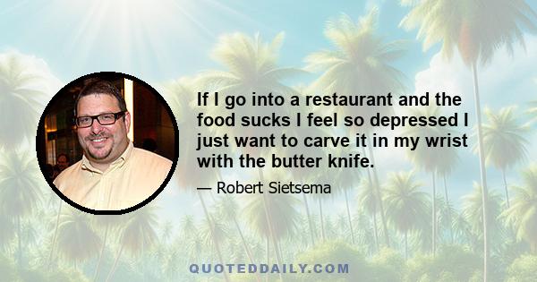 If I go into a restaurant and the food sucks I feel so depressed I just want to carve it in my wrist with the butter knife.