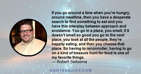 If you go around a time when you're hungry, around mealtime, then you have a desperate search to find something to eat and you have this interplay between approach and avoidance. You go in a place, you smell, if it