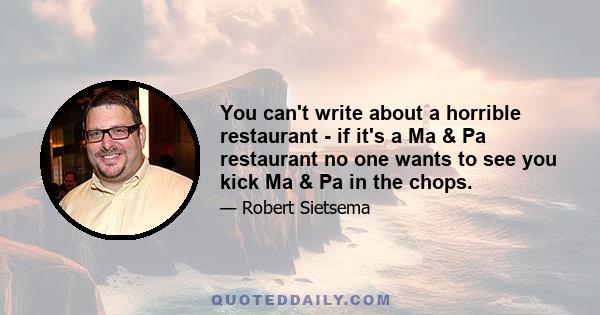 You can't write about a horrible restaurant - if it's a Ma & Pa restaurant no one wants to see you kick Ma & Pa in the chops.