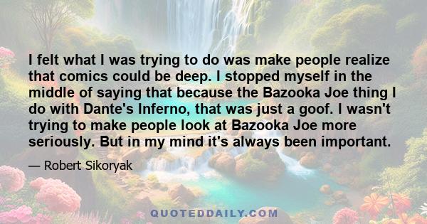 I felt what I was trying to do was make people realize that comics could be deep. I stopped myself in the middle of saying that because the Bazooka Joe thing I do with Dante's Inferno, that was just a goof. I wasn't