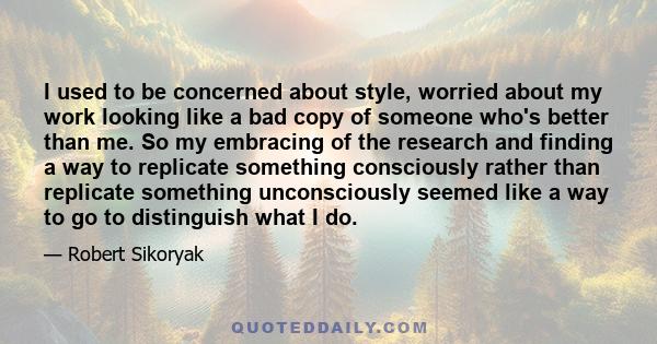 I used to be concerned about style, worried about my work looking like a bad copy of someone who's better than me. So my embracing of the research and finding a way to replicate something consciously rather than