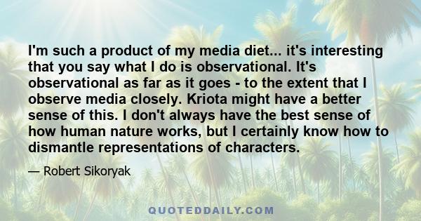 I'm such a product of my media diet... it's interesting that you say what I do is observational. It's observational as far as it goes - to the extent that I observe media closely. Kriota might have a better sense of