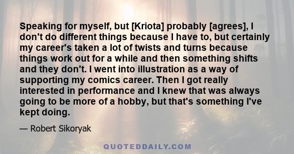 Speaking for myself, but [Kriota] probably [agrees], I don't do different things because I have to, but certainly my career's taken a lot of twists and turns because things work out for a while and then something shifts 