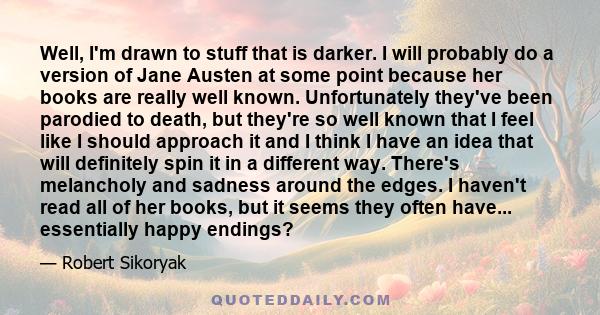 Well, I'm drawn to stuff that is darker. I will probably do a version of Jane Austen at some point because her books are really well known. Unfortunately they've been parodied to death, but they're so well known that I