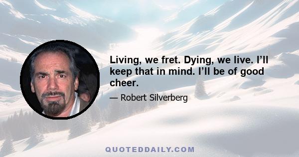 Living, we fret. Dying, we live. I’ll keep that in mind. I’ll be of good cheer.