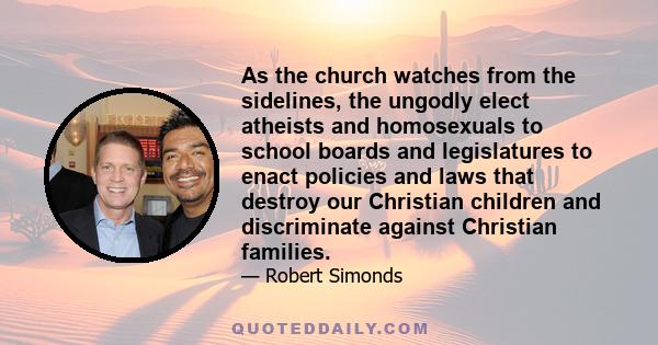 As the church watches from the sidelines, the ungodly elect atheists and homosexuals to school boards and legislatures to enact policies and laws that destroy our Christian children and discriminate against Christian