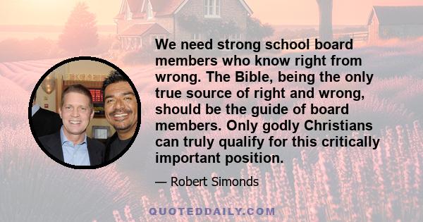 We need strong school board members who know right from wrong. The Bible, being the only true source of right and wrong, should be the guide of board members. Only godly Christians can truly qualify for this critically