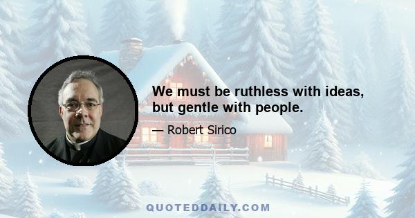 We must be ruthless with ideas, but gentle with people.