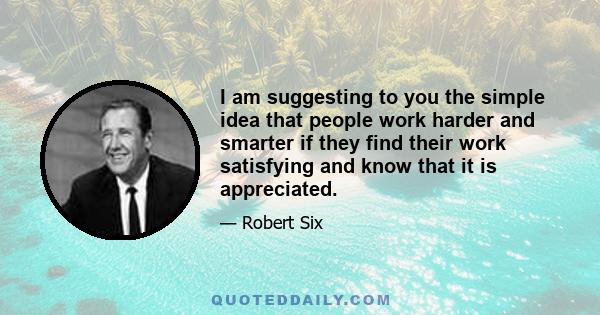 I am suggesting to you the simple idea that people work harder and smarter if they find their work satisfying and know that it is appreciated.