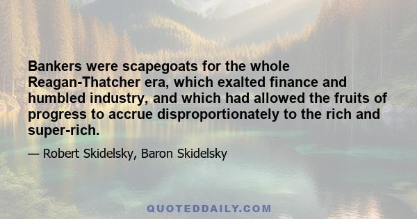 Bankers were scapegoats for the whole Reagan-Thatcher era, which exalted finance and humbled industry, and which had allowed the fruits of progress to accrue disproportionately to the rich and super-rich.