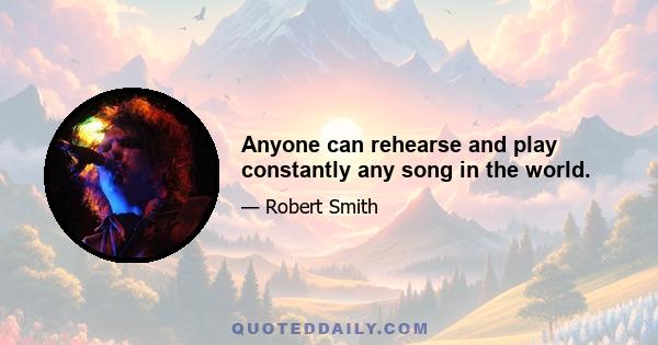 Anyone can rehearse and play constantly any song in the world.