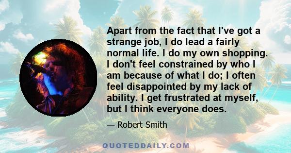 Apart from the fact that I've got a strange job, I do lead a fairly normal life. I do my own shopping. I don't feel constrained by who I am because of what I do; I often feel disappointed by my lack of ability. I get