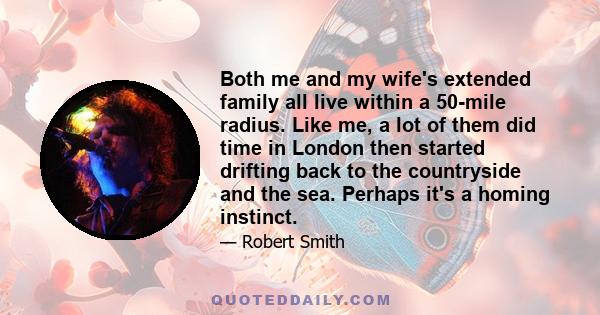 Both me and my wife's extended family all live within a 50-mile radius. Like me, a lot of them did time in London then started drifting back to the countryside and the sea. Perhaps it's a homing instinct.