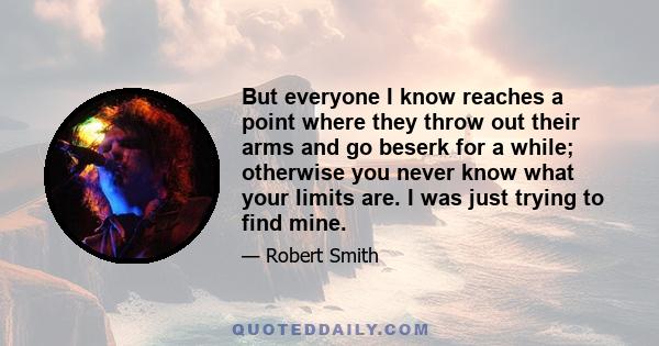 But everyone I know reaches a point where they throw out their arms and go beserk for a while; otherwise you never know what your limits are. I was just trying to find mine.