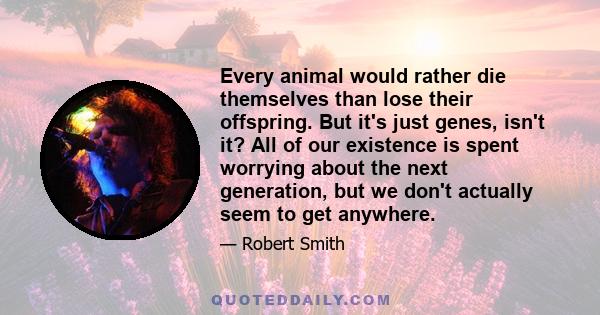 Every animal would rather die themselves than lose their offspring. But it's just genes, isn't it? All of our existence is spent worrying about the next generation, but we don't actually seem to get anywhere.