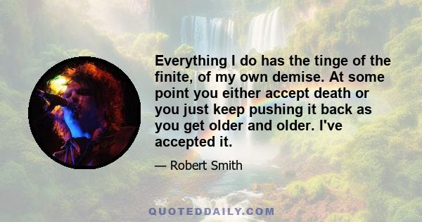 Everything I do has the tinge of the finite, of my own demise. At some point you either accept death or you just keep pushing it back as you get older and older. I've accepted it.