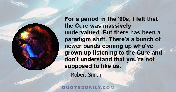 For a period in the '90s, I felt that the Cure was massively undervalued. But there has been a paradigm shift. There's a bunch of newer bands coming up who've grown up listening to the Cure and don't understand that