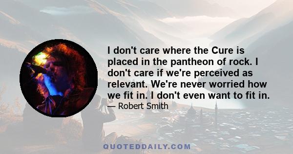 I don't care where the Cure is placed in the pantheon of rock. I don't care if we're perceived as relevant. We're never worried how we fit in. I don't even want to fit in.