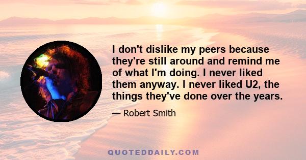 I don't dislike my peers because they're still around and remind me of what I'm doing. I never liked them anyway. I never liked U2, the things they've done over the years.